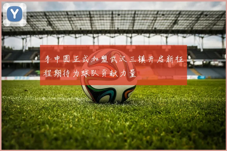 李申圆正式加盟武汉三镇开启新征程期待为球队贡献力量