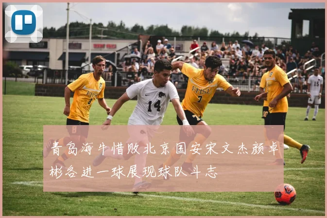 青岛海牛惜败北京国安宋文杰颜卓彬各进一球展现球队斗志