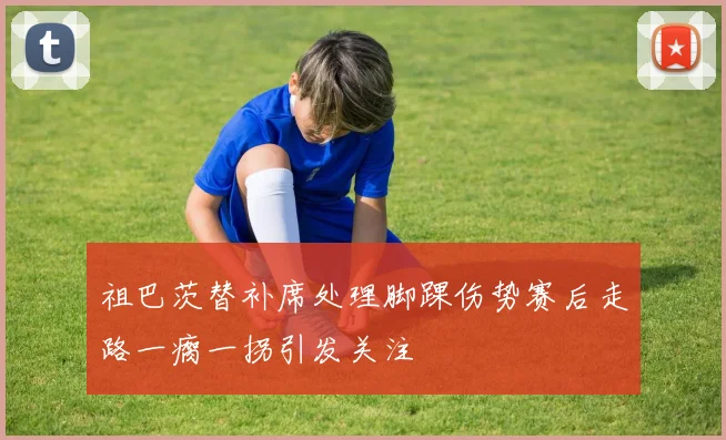 祖巴茨替补席处理脚踝伤势赛后走路一瘸一拐引发关注