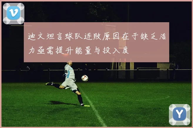 迪文坦言球队连败原因在于缺乏活力亟需提升能量与投入度