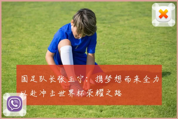 国足队长张玉宁：携梦想而来全力以赴冲击世界杯荣耀之路