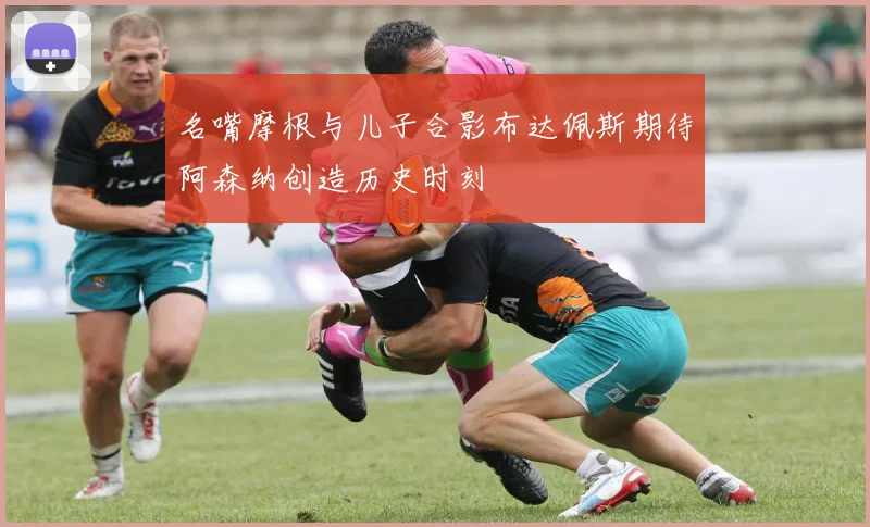 名嘴摩根与儿子合影布达佩斯期待阿森纳创造历史时刻