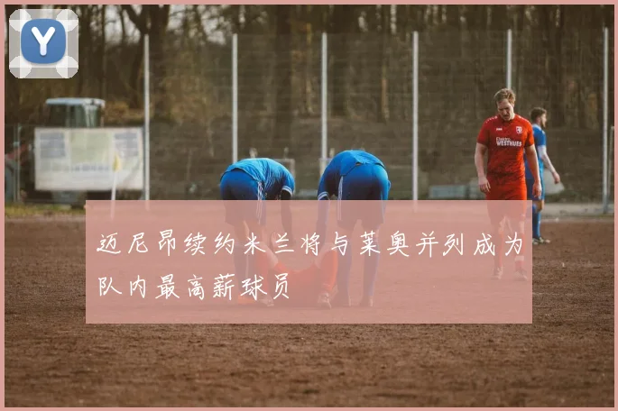 迈尼昂续约米兰将与莱奥并列成为队内最高薪球员