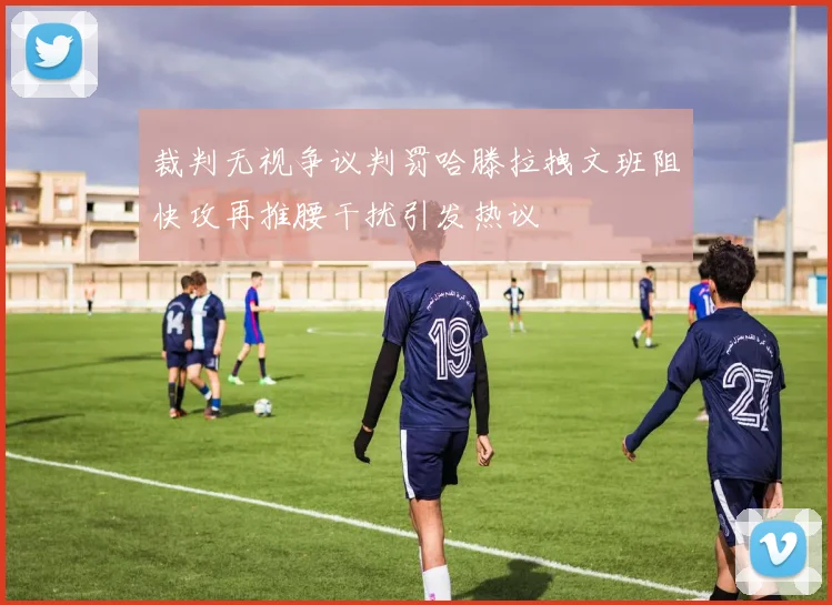 裁判无视争议判罚哈滕拉拽文班阻快攻再推腰干扰引发热议