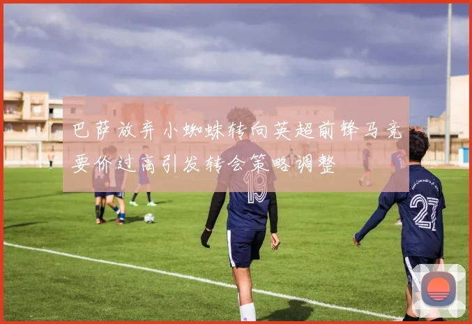 巴萨放弃小蜘蛛转向英超前锋马竞要价过高引发转会策略调整
