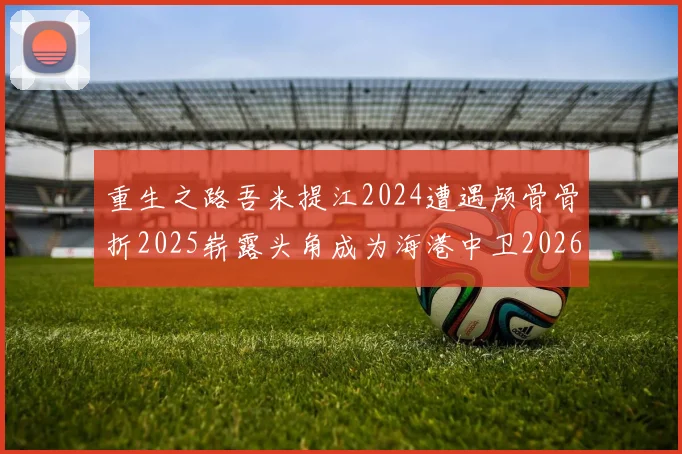 重生之路吾米提江2024遭遇颅骨骨折2025崭露头角成为海港中卫2026冲击U23冠军