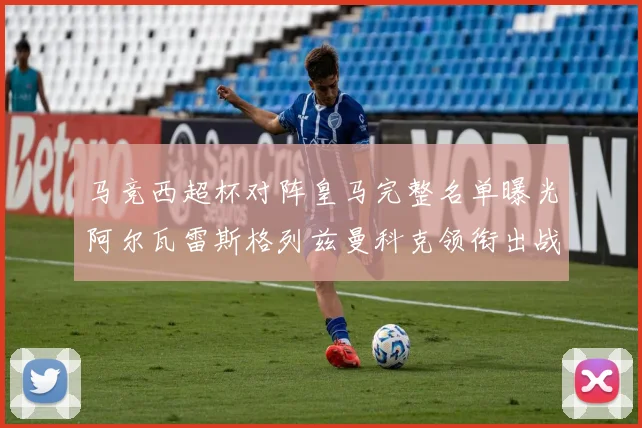 马竞西超杯对阵皇马完整名单曝光阿尔瓦雷斯格列兹曼科克领衔出战