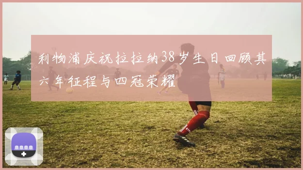 利物浦庆祝拉拉纳38岁生日回顾其六年征程与四冠荣耀