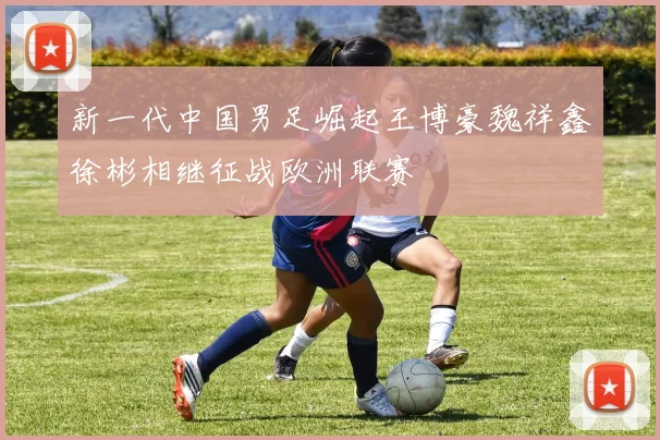 新一代中国男足崛起王博豪魏祥鑫徐彬相继征战欧洲联赛
